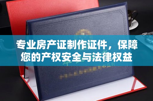兰山专业房产证制作证件，保障您的产权安全与法律权益